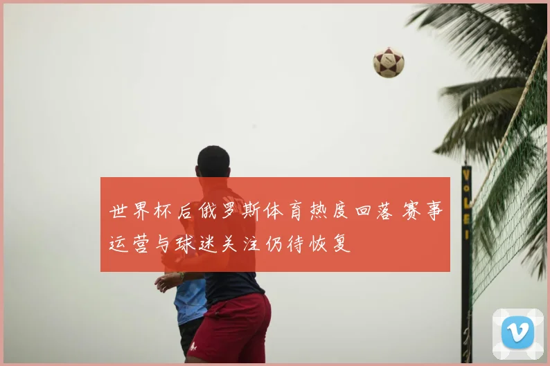世界杯后俄罗斯体育热度回落 赛事运营与球迷关注仍待恢复