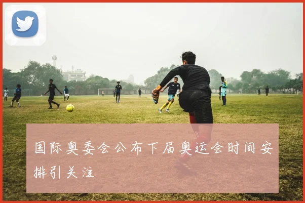 国际奥委会公布下届奥运会时间安排引关注