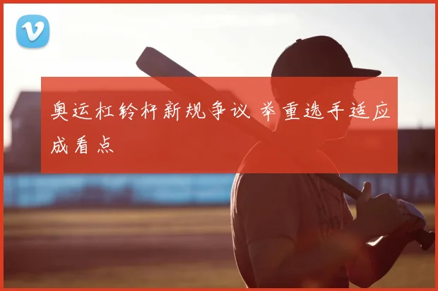 奥运杠铃杆新规争议 举重选手适应成看点