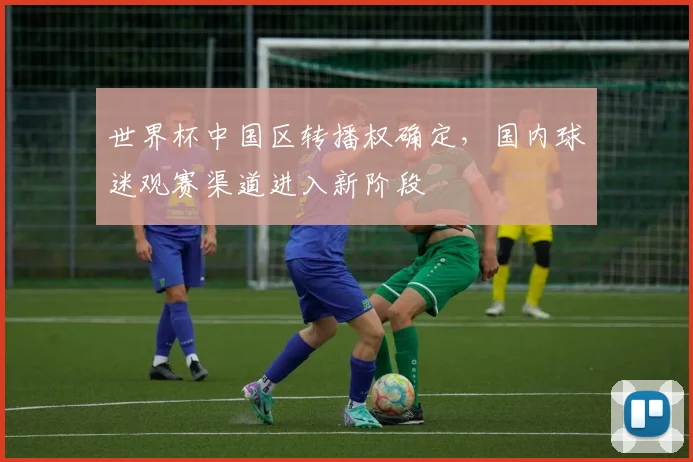 世界杯中国区转播权确定，国内球迷观赛渠道进入新阶段